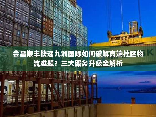 会昌顺丰快递九洲国际如何破解高端社区物流难题？三大服务升级全解析