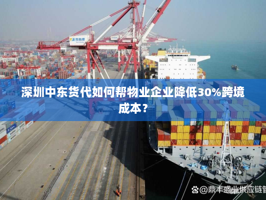深圳中东货代如何帮物业企业降低30%跨境成本？