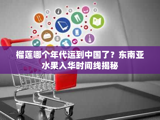 榴莲哪个年代运到中国了？东南亚水果入华时间线揭秘