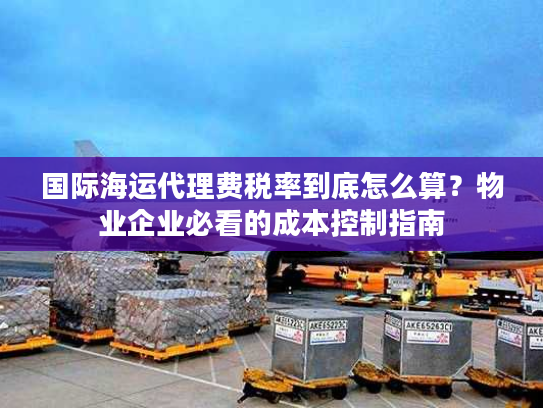 国际海运代理费税率到底怎么算？物业企业必看的成本控制指南