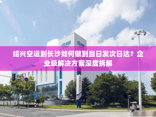 绍兴空运到长沙如何做到当日发次日达？企业级解决方案深度拆解