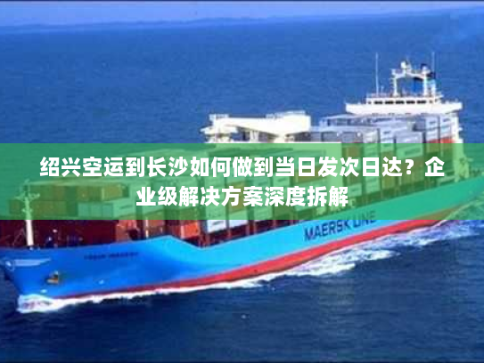 绍兴空运到长沙如何做到当日发次日达？企业级解决方案深度拆解