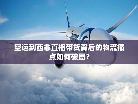 空运到西非直播带货背后的物流痛点如何破局？