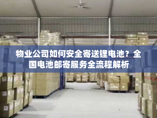 物业公司如何安全寄送锂电池？全国电池邮寄服务全流程解析