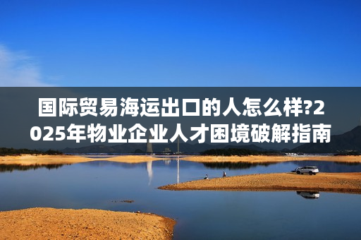 国际贸易海运出口的人怎么样?2025年物业企业人才困境破解指南