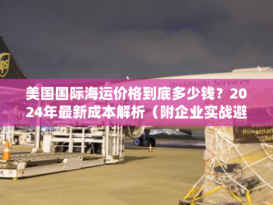 美国国际海运价格到底多少钱？2024年最新成本解析（附企业实战避坑指南）