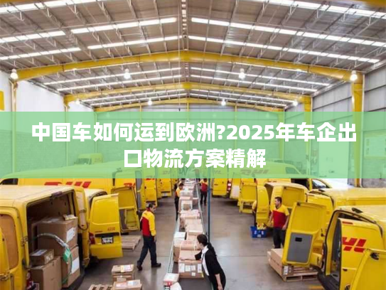 中国车如何运到欧洲?2025年车企出口物流方案精解
