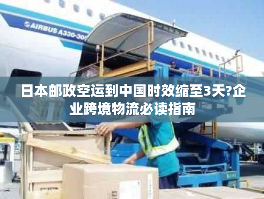 日本邮政空运到中国时效缩至3天?企业跨境物流必读指南