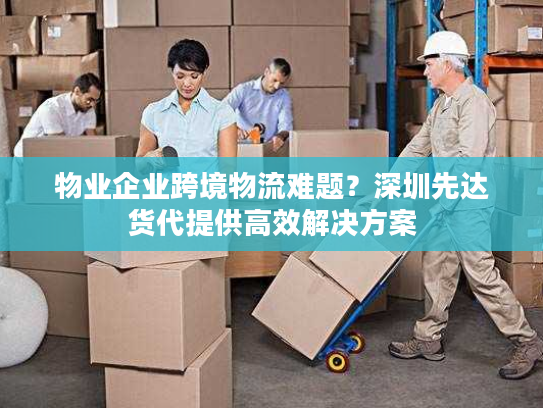 物业企业跨境物流难题？深圳先达货代提供高效解决方案