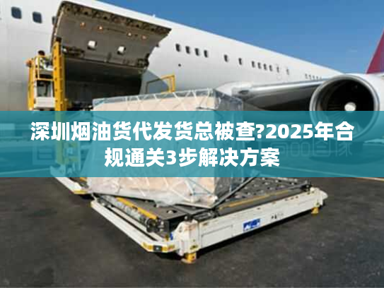 深圳烟油货代发货总被查?2025年合规通关3步解决方案