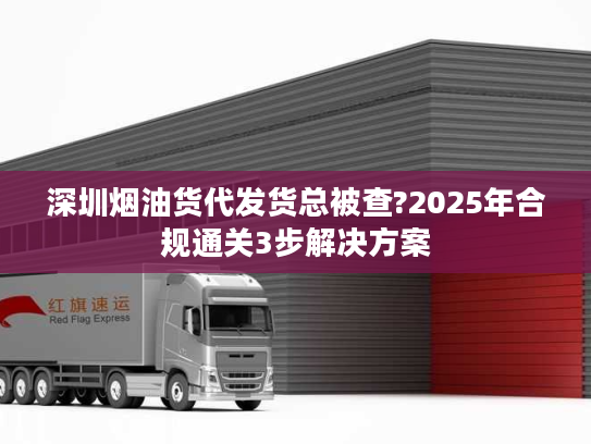 深圳烟油货代发货总被查?2025年合规通关3步解决方案