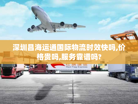 深圳昌海运通国际物流时效快吗,价格贵吗,服务靠谱吗?