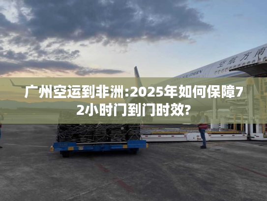 广州空运到非洲:2025年如何保障72小时门到门时效?