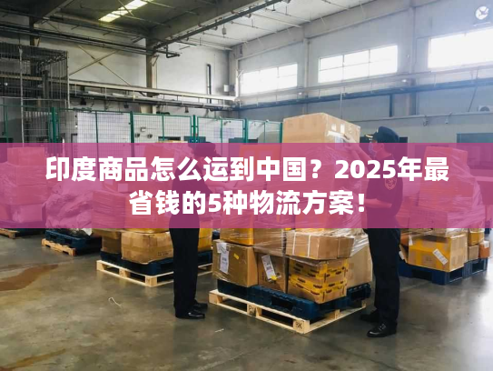 印度商品怎么运到中国？2025年最省钱的5种物流方案！