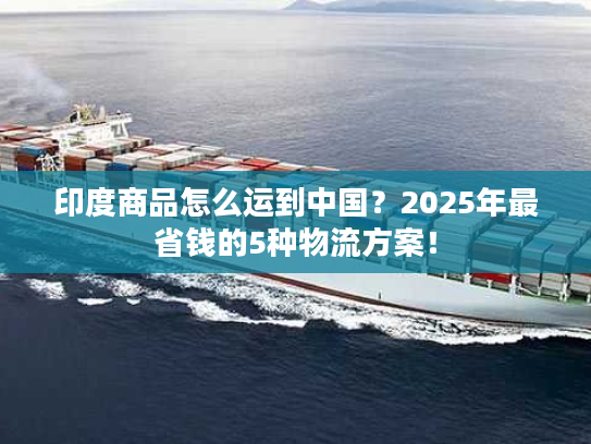 印度商品怎么运到中国？2025年最省钱的5种物流方案！