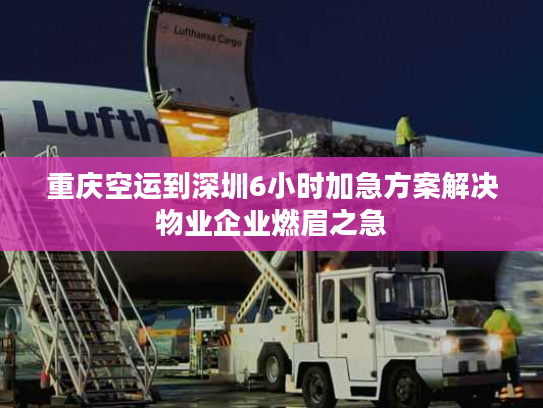 重庆空运到深圳6小时加急方案解决物业企业燃眉之急