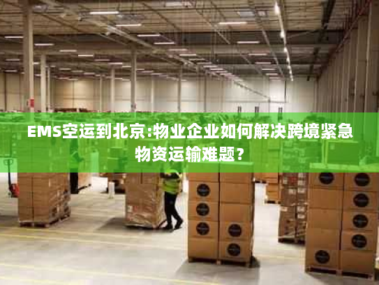 EMS空运到北京:物业企业如何解决跨境紧急物资运输难题？