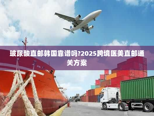 玻尿酸直邮韩国靠谱吗?2025跨境医美直邮通关方案