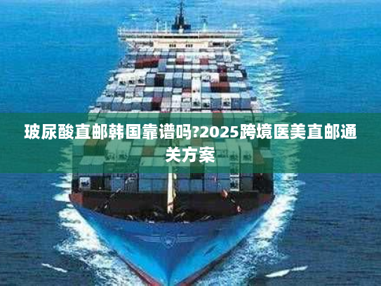 玻尿酸直邮韩国靠谱吗?2025跨境医美直邮通关方案