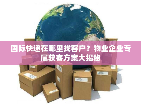 国际快递在哪里找客户？物业企业专属获客方案大揭秘