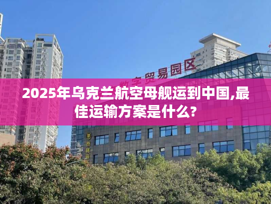 2025年乌克兰航空母舰运到中国,最佳运输方案是什么?