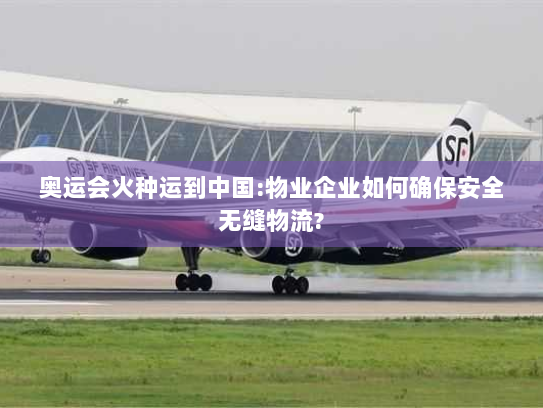 奥运会火种运到中国:物业企业如何确保安全无缝物流?