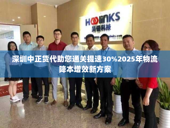 深圳中正货代助您通关提速30%2025年物流降本增效新方案 深圳中正货代助您通关提速30%2025年物流降本增效新方案
