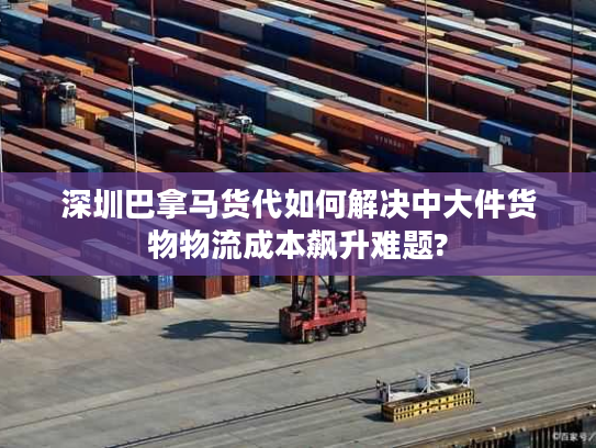 深圳巴拿马货代如何解决中大件货物物流成本飙升难题?