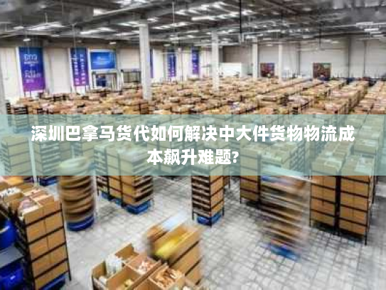 深圳巴拿马货代如何解决中大件货物物流成本飙升难题?