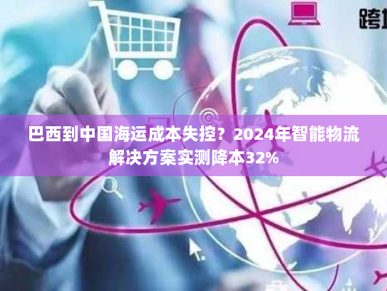 巴西到中国海运成本失控？2024年智能物流解决方案实测降本32%