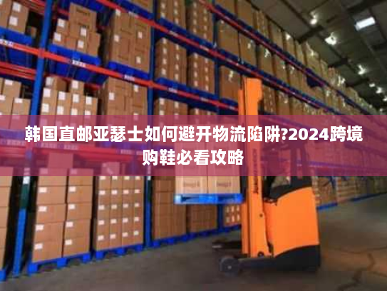 韩国直邮亚瑟士如何避开物流陷阱?2024跨境购鞋必看攻略