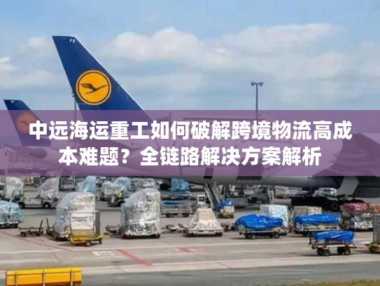 中远海运重工如何破解跨境物流高成本难题？全链路解决方案解析