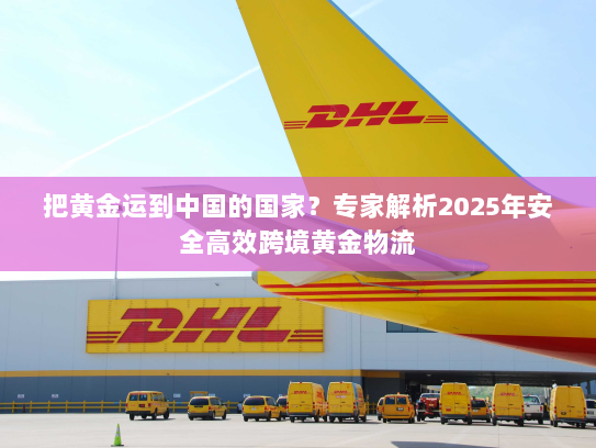 把黄金运到中国的国家？专家解析2025年安全高效跨境黄金物流