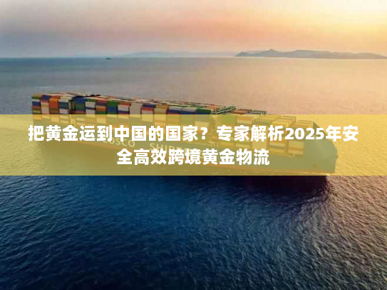 把黄金运到中国的国家？专家解析2025年安全高效跨境黄金物流