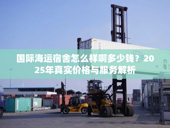 国际海运宿舍怎么样啊多少钱？2025年真实价格与服务解析