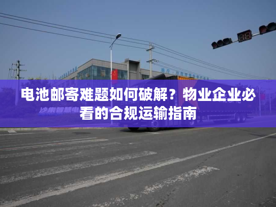 电池邮寄难题如何破解？物业企业必看的合规运输指南