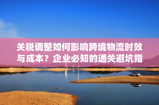 关税调整如何影响跨境物流时效与成本？企业必知的通关避坑指南