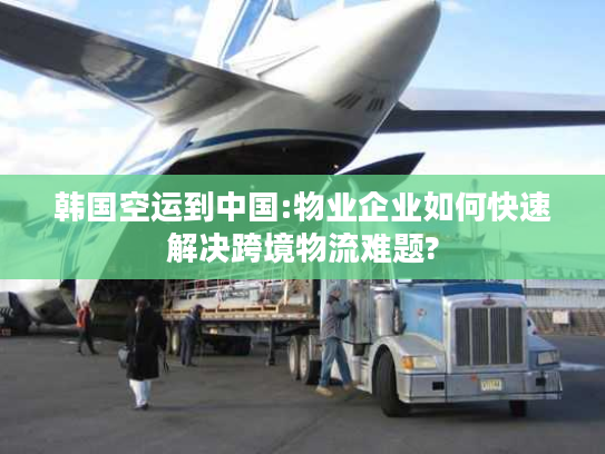 韩国空运到中国:物业企业如何快速解决跨境物流难题?