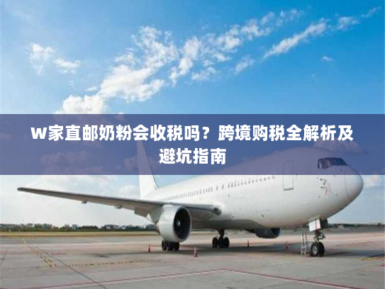 W家直邮奶粉会收税吗?跨境购税全解析及避坑指南 W家直邮奶粉会收税吗?跨境购税全解析及避坑指南