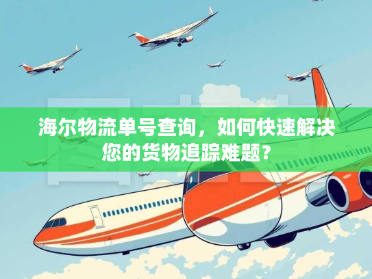 海尔物流单号查询，如何快速解决您的货物追踪难题？