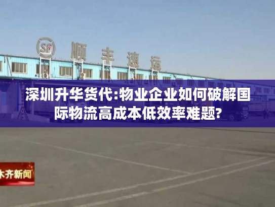 深圳升华货代:物业企业如何破解国际物流高成本低效率难题?