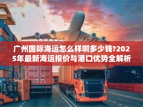 广州国际海运怎么样啊多少钱?2025年最新海运报价与港口优势全解析