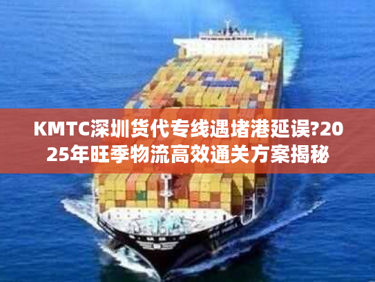 KMTC深圳货代专线遇堵港延误?2025年旺季物流高效通关方案揭秘