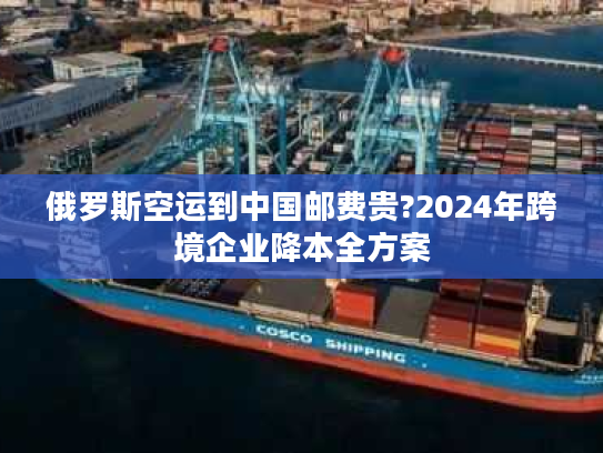 俄罗斯空运到中国邮费贵?2024年跨境企业降本全方案 俄罗斯空运到中国邮费贵?2024年跨境企业降本全方案
