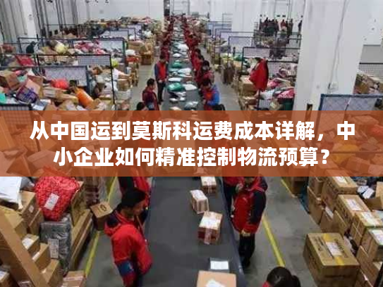 从中国运到莫斯科运费成本详解，中小企业如何精准控制物流预算？