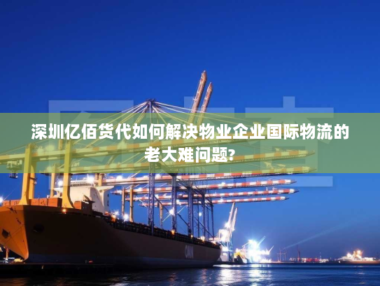 深圳亿佰货代如何解决物业企业国际物流的老大难问题?