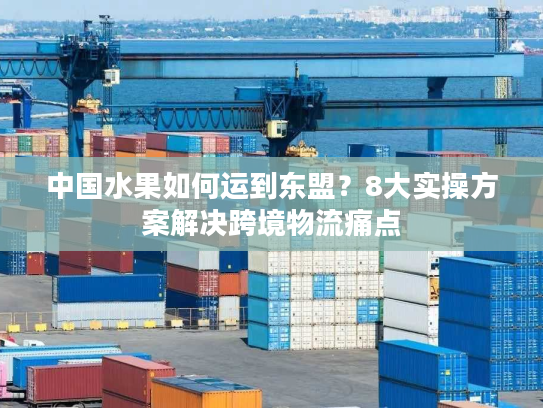 中国水果如何运到东盟？8大实操方案解决跨境物流痛点