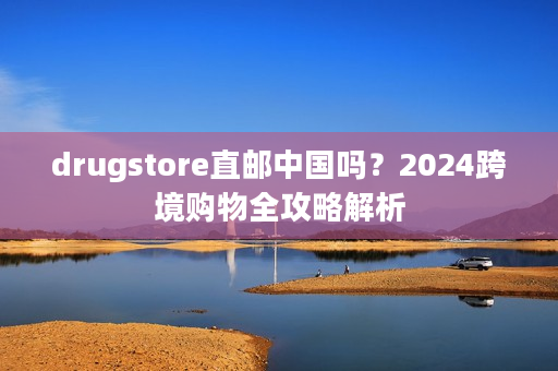 drugstore直邮中国吗？2024跨境购物全攻略解析