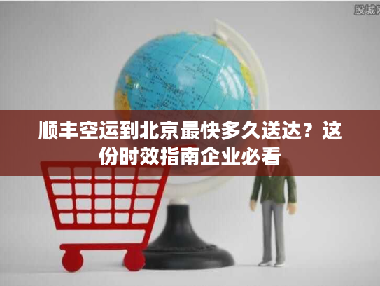 顺丰空运到北京最快多久送达？这份时效指南企业必看