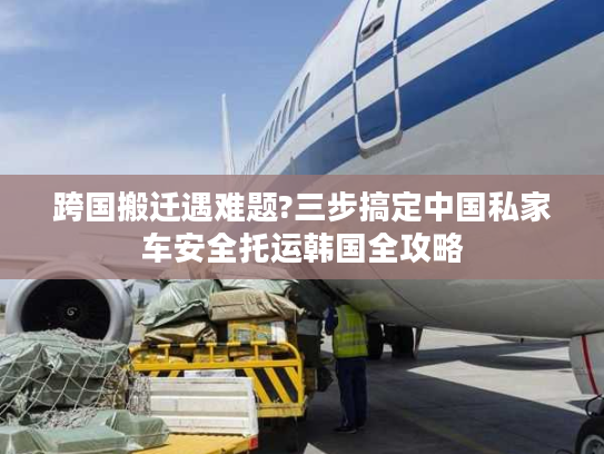 跨国搬迁遇难题?三步搞定中国私家车安全托运韩国全攻略 跨国搬迁遇难题?三步搞定中国私家车安全托运韩国全攻略